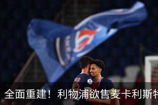 全面重建！利物浦欲售麦卡利斯特，今夏将签2前锋，巴黎飞翼在列